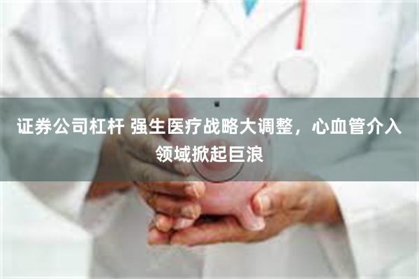 证券公司杠杆 强生医疗战略大调整，心血管介入领域掀起巨浪