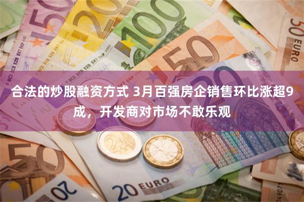 合法的炒股融资方式 3月百强房企销售环比涨超9成，开发商对市场不敢乐观