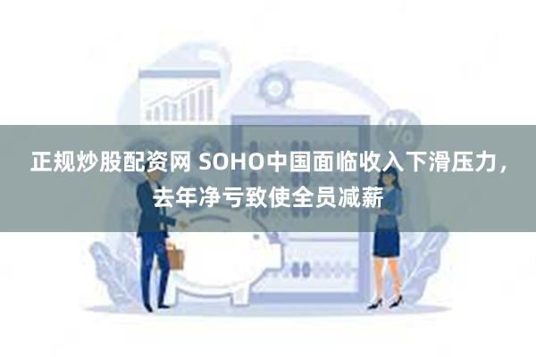 正规炒股配资网 SOHO中国面临收入下滑压力，去年净亏致使全员减薪