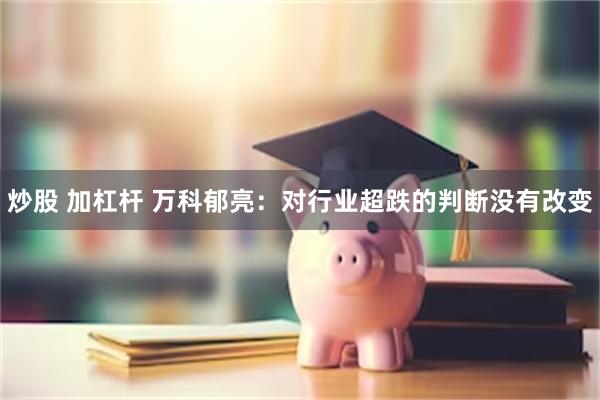 炒股 加杠杆 万科郁亮：对行业超跌的判断没有改变