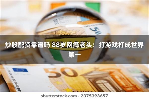 炒股配资靠谱吗 88岁网瘾老头：打游戏打成世界第一