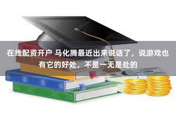 在线配资开户 马化腾最近出来说话了，说游戏也有它的好处，不是一无是处的