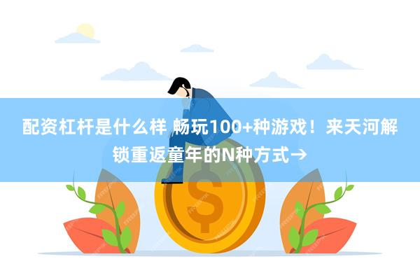 配资杠杆是什么样 畅玩100+种游戏！来天河解锁重返童年的N种方式→