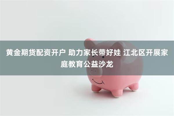 黄金期货配资开户 助力家长带好娃 江北区开展家庭教育公益沙龙