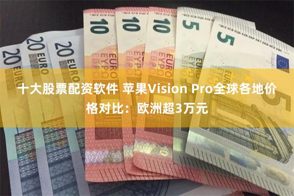 十大股票配资软件 苹果Vision Pro全球各地价格对比：欧洲超3万元