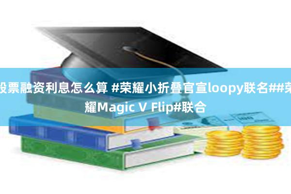 股票融资利息怎么算 #荣耀小折叠官宣loopy联名##荣耀Magic V Flip#联合