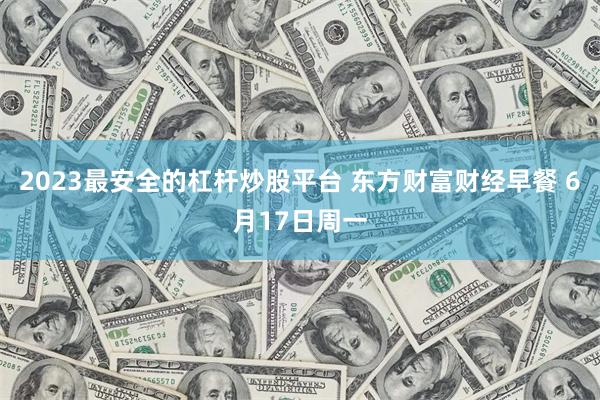 2023最安全的杠杆炒股平台 东方财富财经早餐 6月17日周一