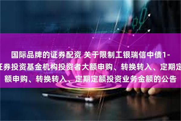 国际品牌的证券配资 关于限制工银瑞信中债1-5年进出口行债券指数证券投资基金机构投资者大额申购、转换转入、定期定额投资业务金额的公告