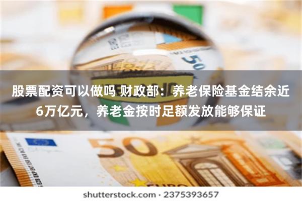 股票配资可以做吗 财政部：养老保险基金结余近6万亿元，养老金按时足额发放能够保证