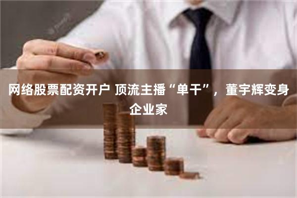 网络股票配资开户 顶流主播“单干”，董宇辉变身企业家