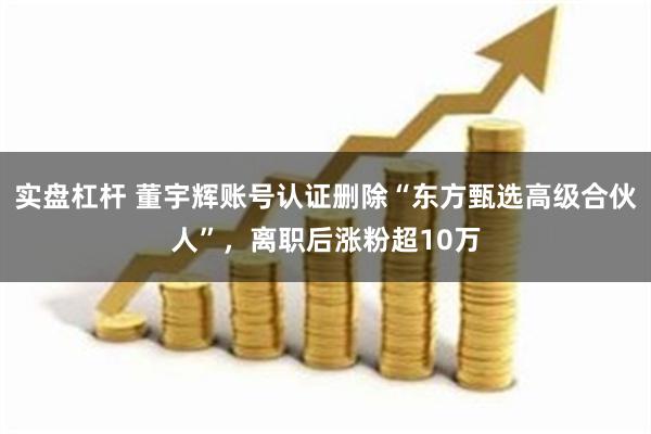 实盘杠杆 董宇辉账号认证删除“东方甄选高级合伙人”，离职后涨粉超10万