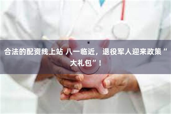 合法的配资线上站 八一临近，退役军人迎来政策“大礼包”！