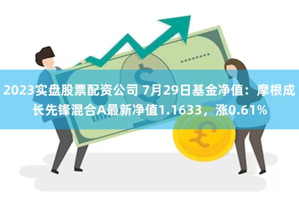 2023实盘股票配资公司 7月29日基金净值：摩根成长先锋混合A最新净值1.1633，涨0.61%