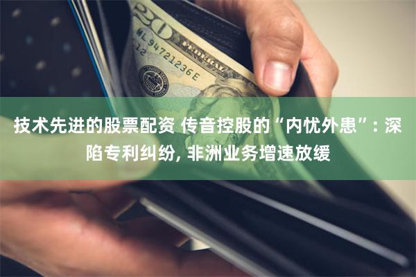 技术先进的股票配资 传音控股的“内忧外患”: 深陷专利纠纷, 非洲业务增速放缓