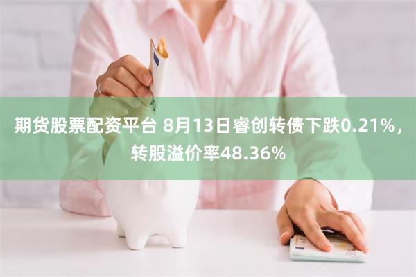 期货股票配资平台 8月13日睿创转债下跌0.21%，转股溢价率48.36%