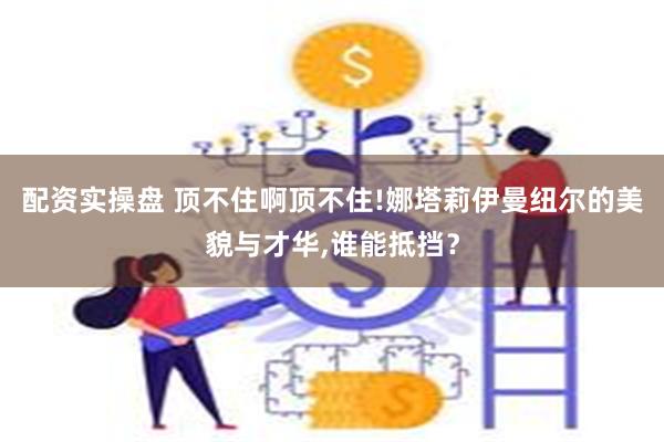 配资实操盘 顶不住啊顶不住!娜塔莉伊曼纽尔的美貌与才华,谁能抵挡？