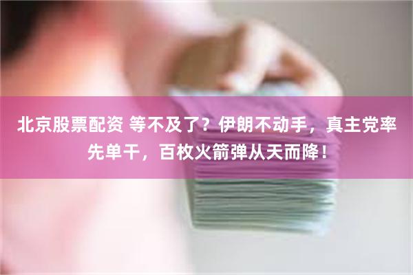 北京股票配资 等不及了？伊朗不动手，真主党率先单干，百枚火箭弹从天而降！