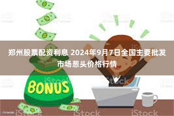 郑州股票配资利息 2024年9月7日全国主要批发市场葱头价格行情