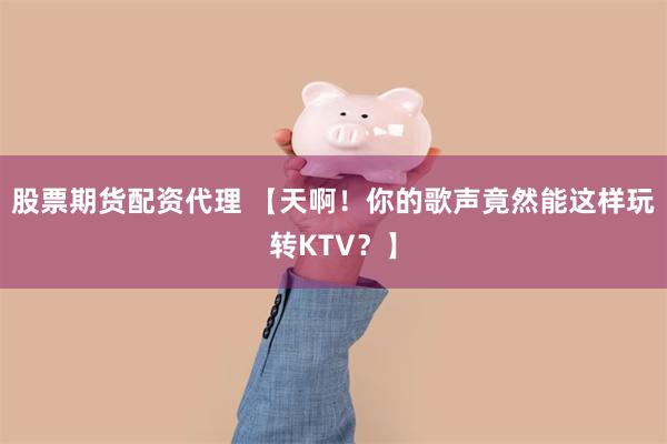 股票期货配资代理 【天啊！你的歌声竟然能这样玩转KTV？】