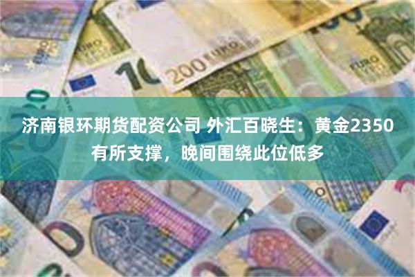 济南银环期货配资公司 外汇百晓生：黄金2350有所支撑，晚间围绕此位低多