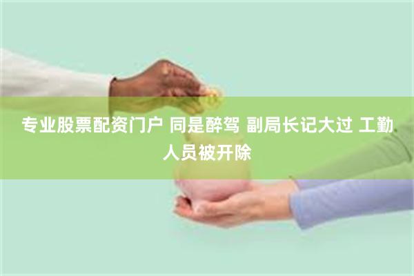 专业股票配资门户 同是醉驾 副局长记大过 工勤人员被开除