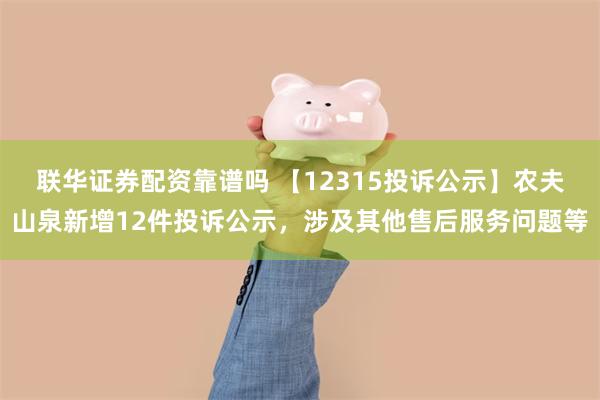 联华证券配资靠谱吗 【12315投诉公示】农夫山泉新增12件投诉公示，涉及其他售后服务问题等