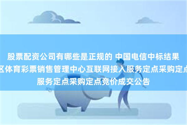 股票配资公司有哪些是正规的 中国电信中标结果：内蒙古自治区体育彩票销售管理中心互联网接入服务定点采购定点竞价成交公告