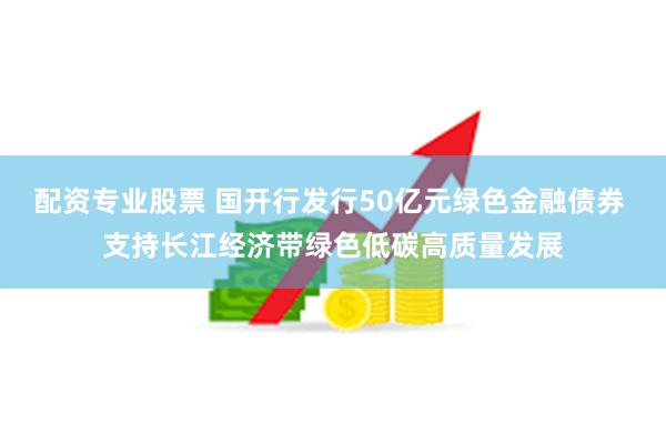 配资专业股票 国开行发行50亿元绿色金融债券 支持长江经济带绿色低碳高质量发展