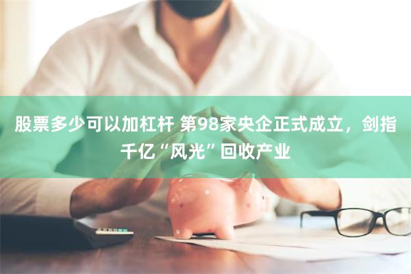 股票多少可以加杠杆 第98家央企正式成立，剑指千亿“风光”回收产业