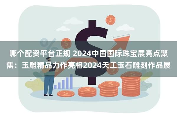 哪个配资平台正规 2024中国国际珠宝展亮点聚焦：玉雕精品力作亮相2024天工玉石雕刻作品展