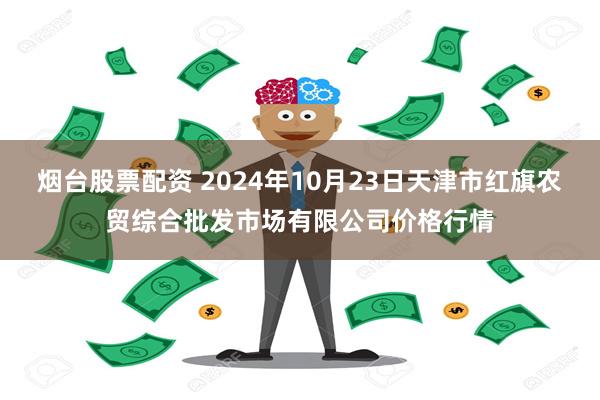 烟台股票配资 2024年10月23日天津市红旗农贸综合批发市场有限公司价格行情