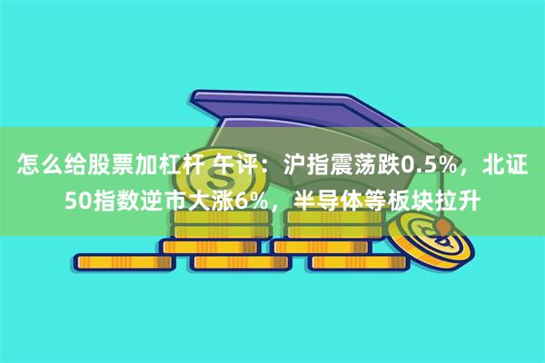 怎么给股票加杠杆 午评：沪指震荡跌0.5%，北证50指数逆市大涨6%，半导体等板块拉升