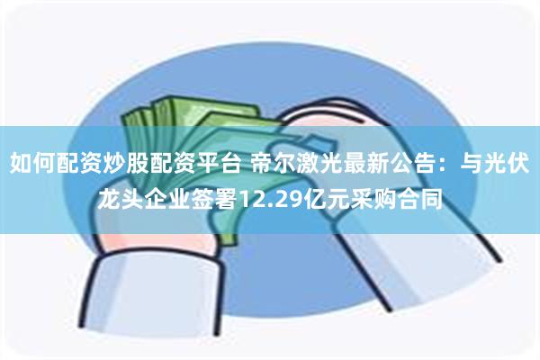 如何配资炒股配资平台 帝尔激光最新公告：与光伏龙头企业签署12.29亿元采购合同