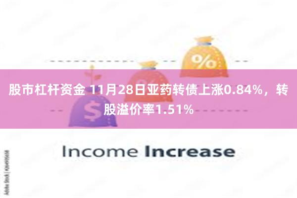 股市杠杆资金 11月28日亚药转债上涨0.84%，转股溢价率1.51%