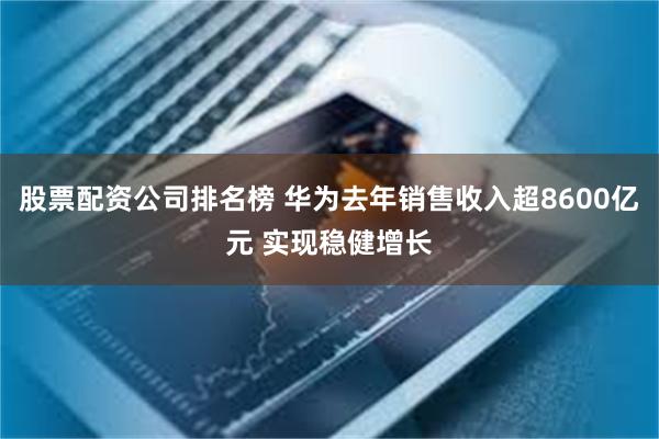 股票配资公司排名榜 华为去年销售收入超8600亿元 实现稳健增长