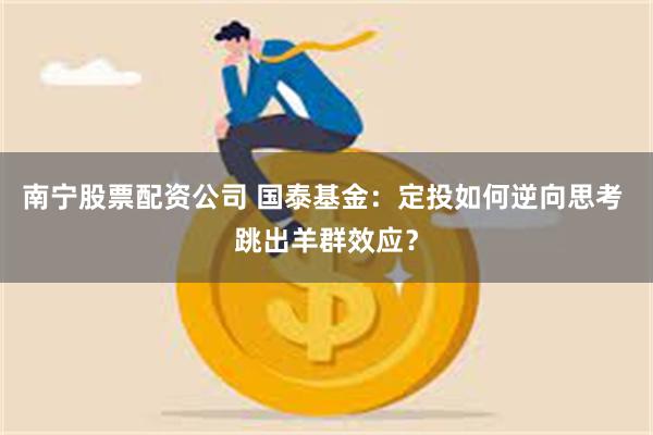 南宁股票配资公司 国泰基金：定投如何逆向思考 跳出羊群效应？